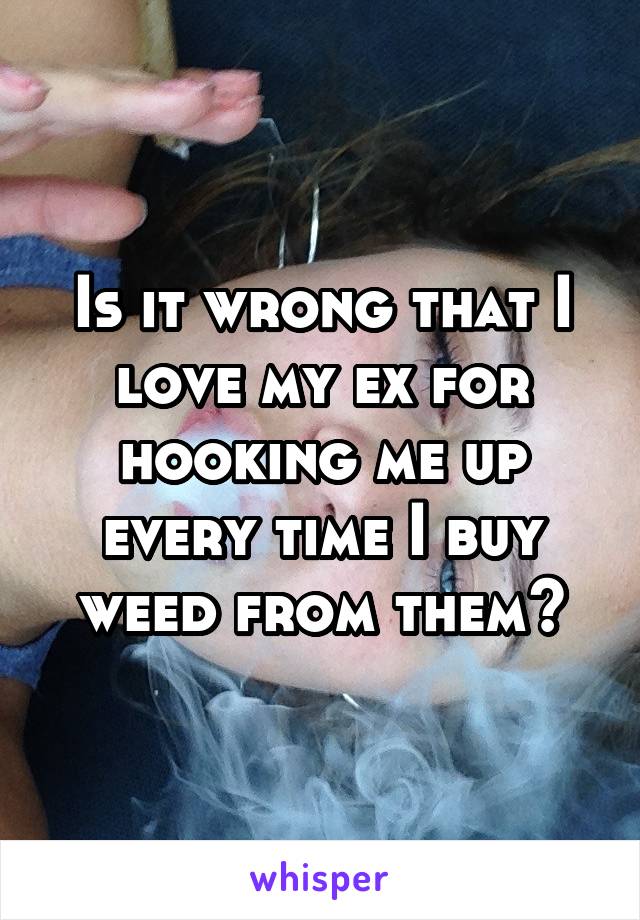 Is it wrong that I love my ex for hooking me up every time I buy weed from them?
