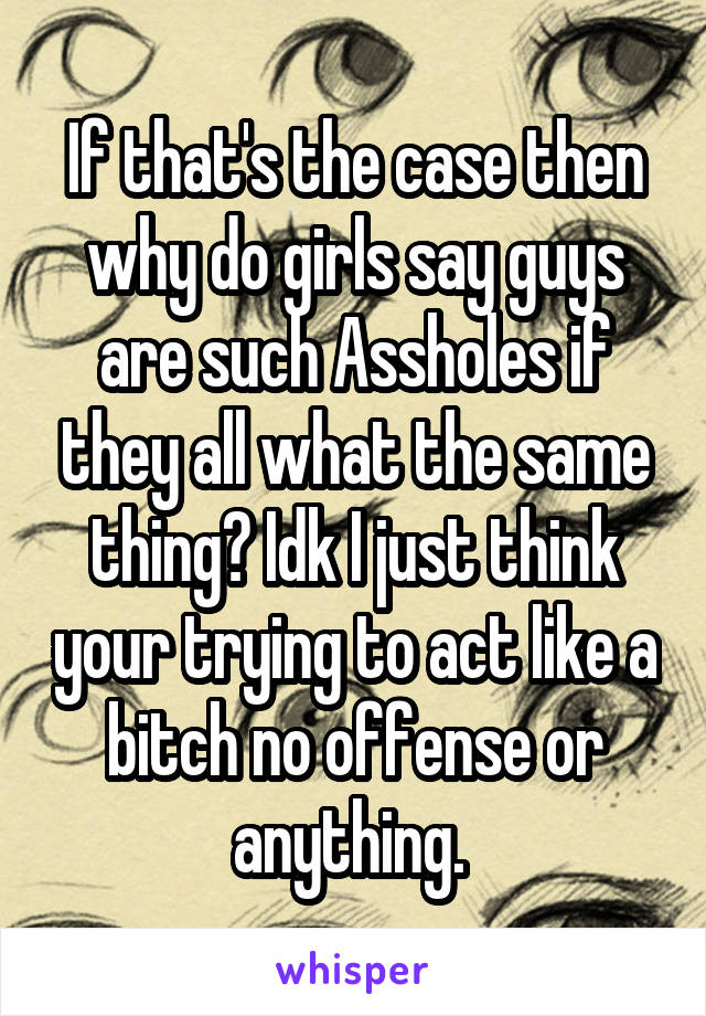 If that's the case then why do girls say guys are such Assholes if they all what the same thing? Idk I just think your trying to act like a bitch no offense or anything. 