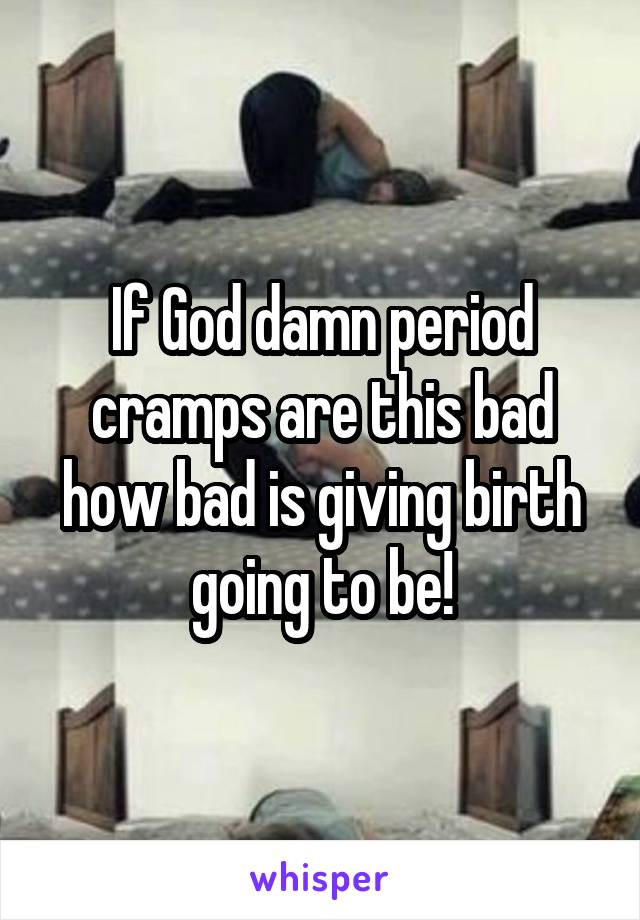If God damn period cramps are this bad how bad is giving birth going to be!