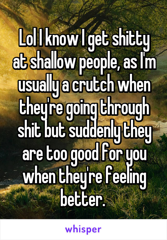 Lol I know I get shitty at shallow people, as I'm usually a crutch when they're going through shit but suddenly they are too good for you when they're feeling better. 