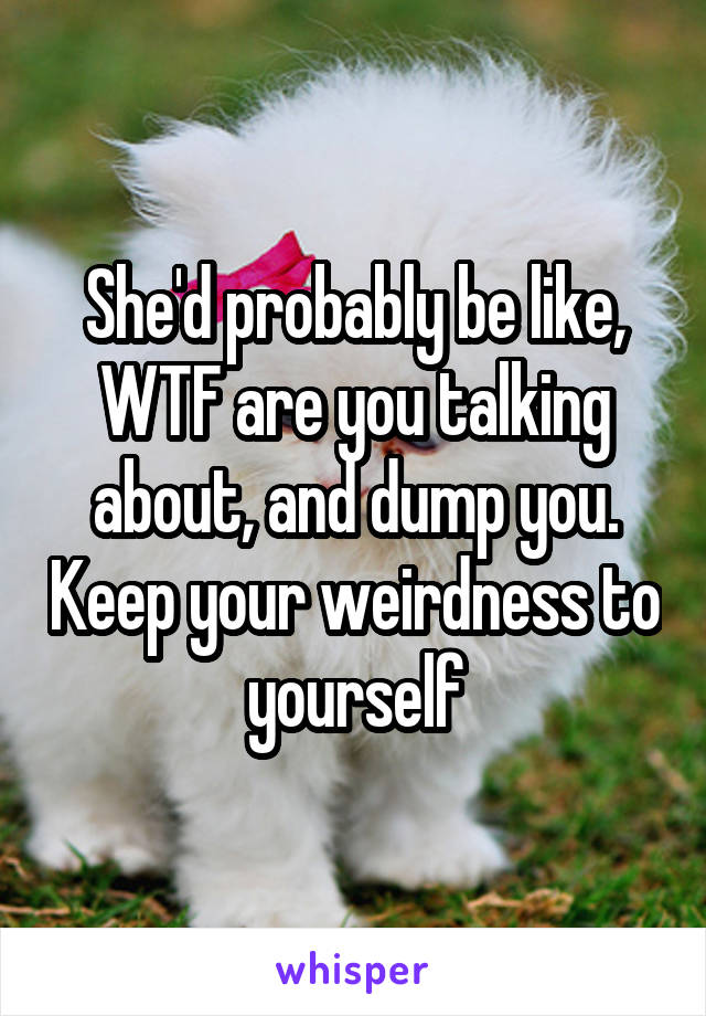 She'd probably be like, WTF are you talking about, and dump you. Keep your weirdness to yourself
