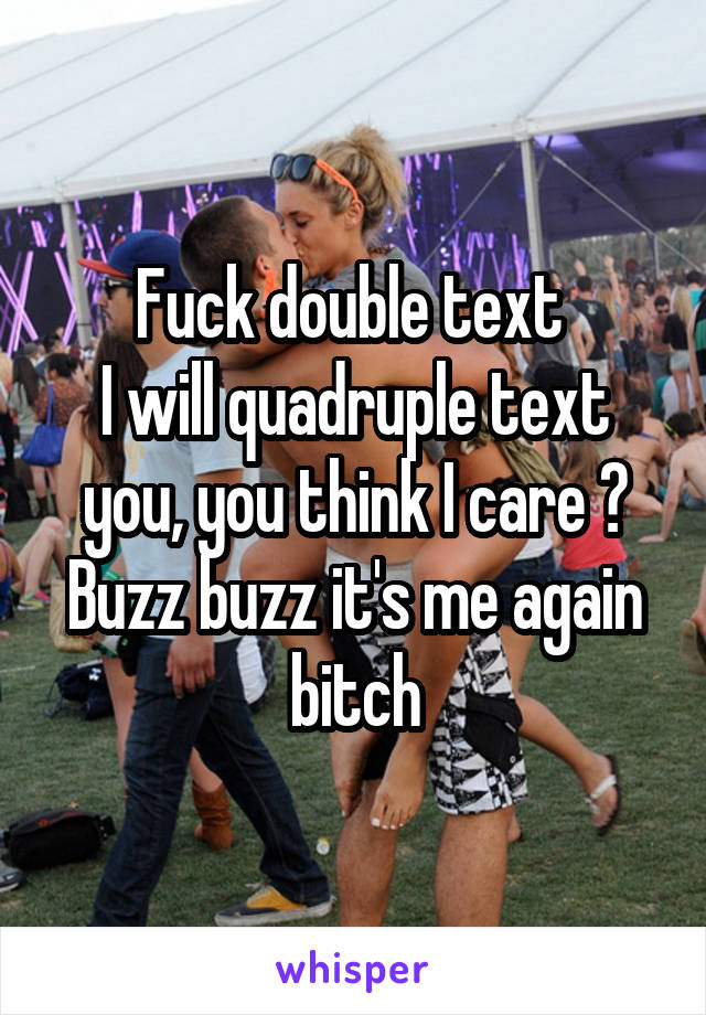 Fuck double text 
I will quadruple text you, you think I care ? Buzz buzz it's me again bitch