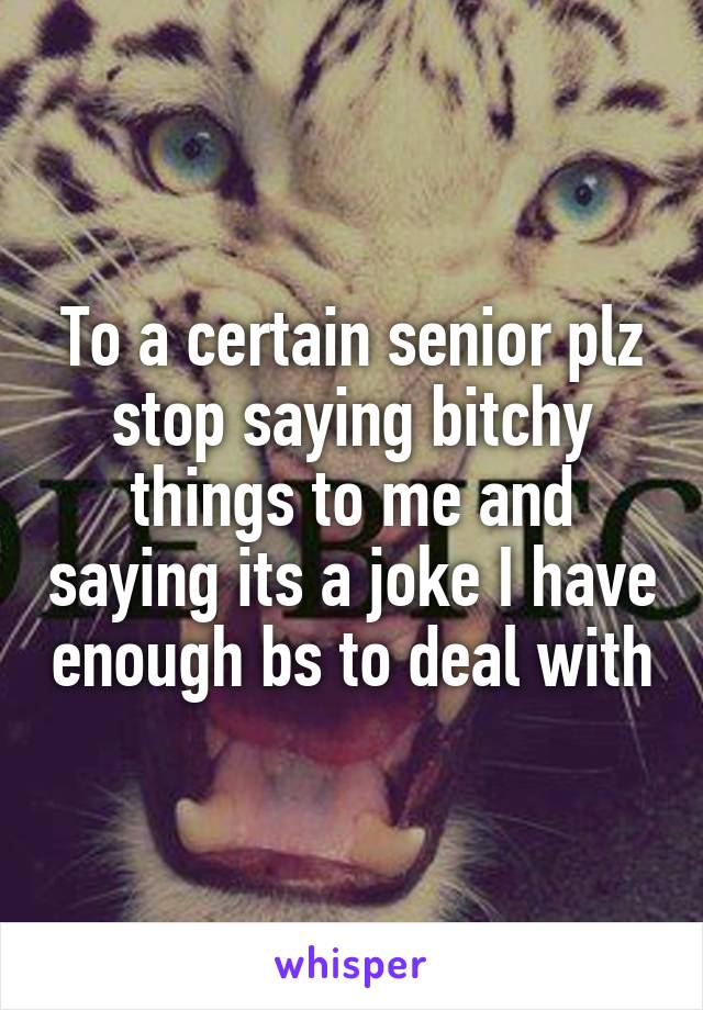 To a certain senior plz stop saying bitchy things to me and saying its a joke I have enough bs to deal with