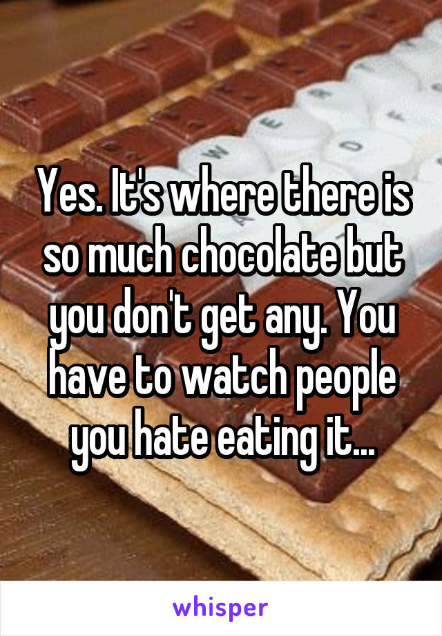 Yes. It's where there is so much chocolate but you don't get any. You have to watch people you hate eating it...