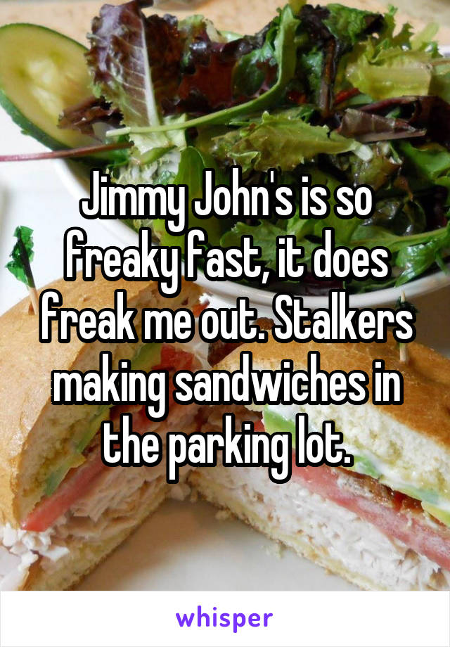 Jimmy John's is so freaky fast, it does freak me out. Stalkers making sandwiches in the parking lot.