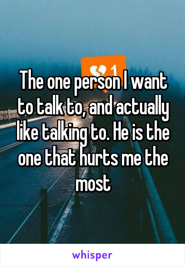 The one person I want to talk to, and actually like talking to. He is the one that hurts me the most