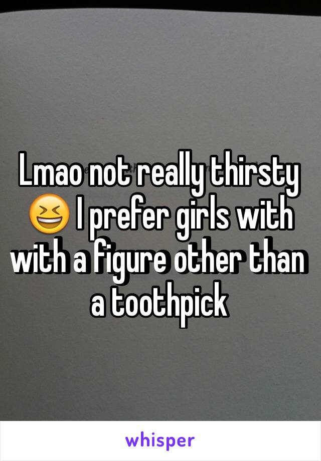 Lmao not really thirsty 😆 I prefer girls with with a figure other than a toothpick 