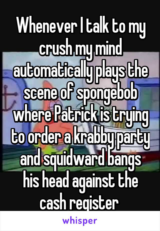 Whenever I talk to my crush my mind automatically plays the scene of spongebob where Patrick is trying to order a krabby party and squidward bangs his head against the cash register 