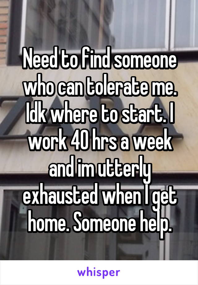 Need to find someone who can tolerate me. Idk where to start. I work 40 hrs a week and im utterly exhausted when I get home. Someone help.