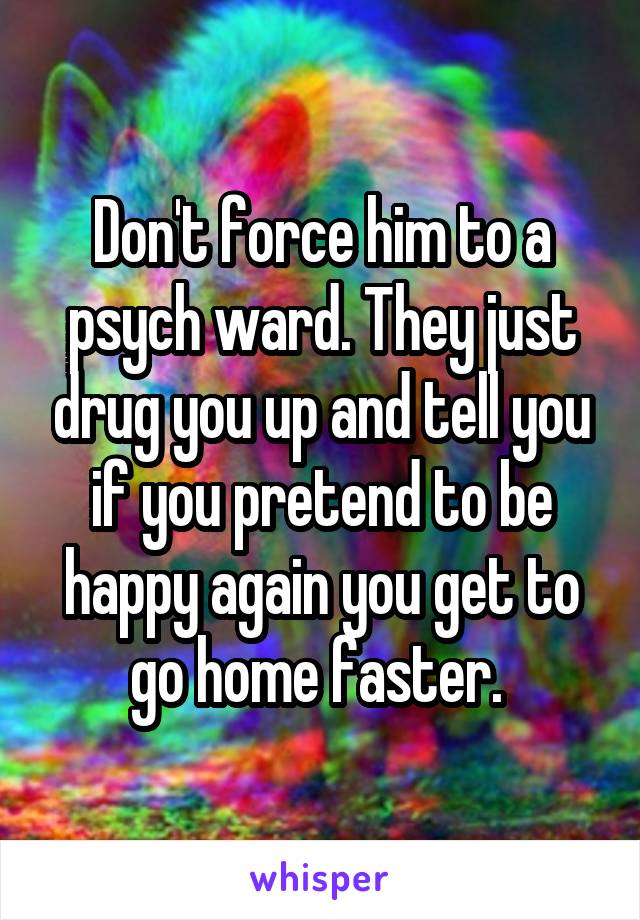 Don't force him to a psych ward. They just drug you up and tell you if you pretend to be happy again you get to go home faster. 