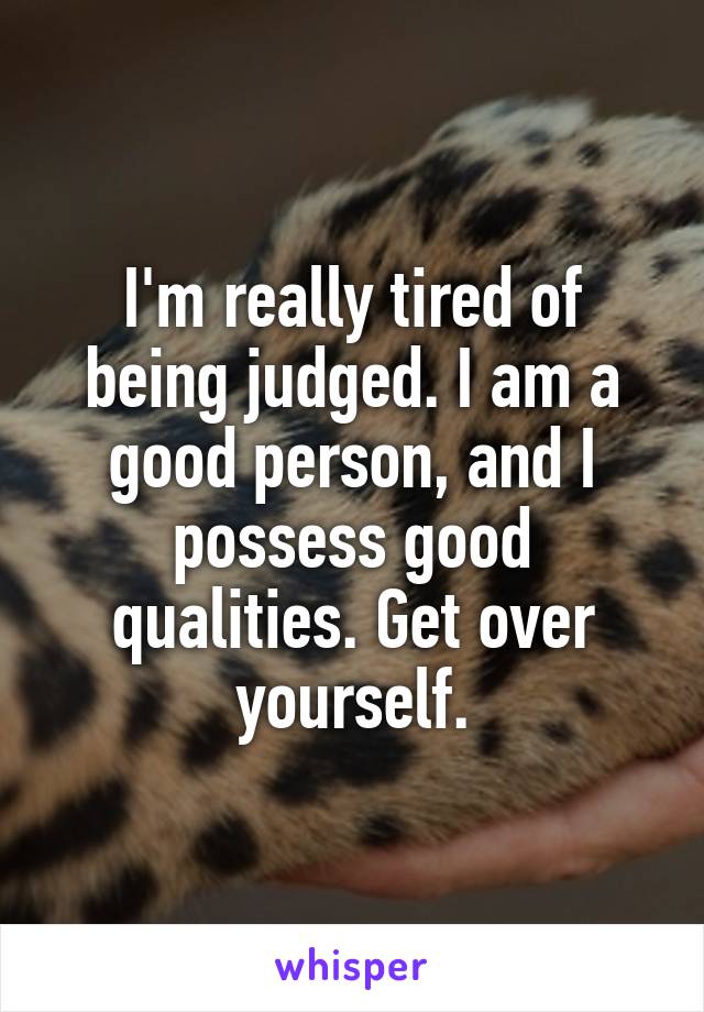 I'm really tired of being judged. I am a good person, and I possess good qualities. Get over yourself.