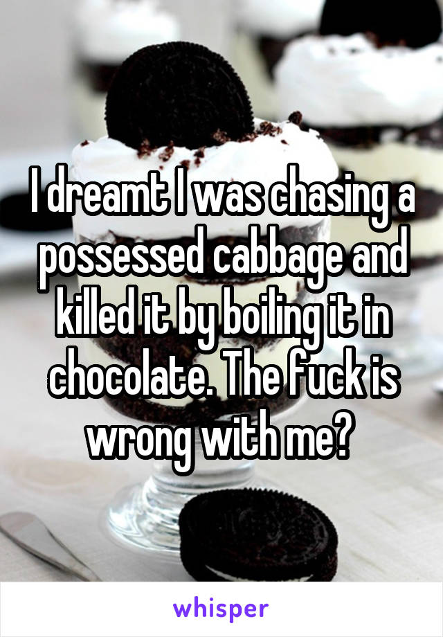 I dreamt I was chasing a possessed cabbage and killed it by boiling it in chocolate. The fuck is wrong with me? 