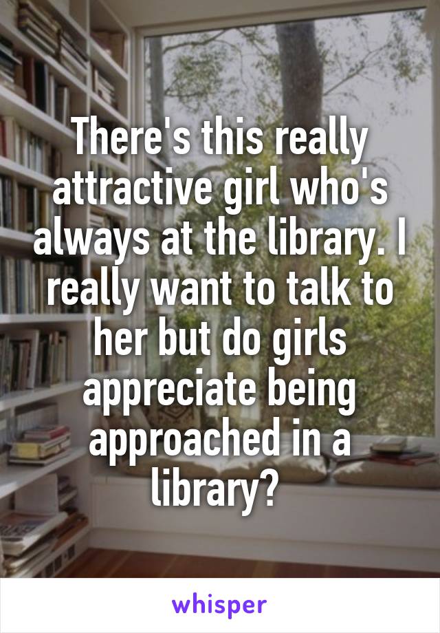There's this really attractive girl who's always at the library. I really want to talk to her but do girls appreciate being approached in a library? 