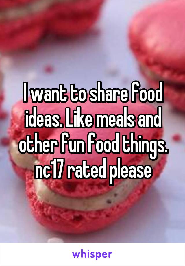 I want to share food ideas. Like meals and other fun food things. nc17 rated please