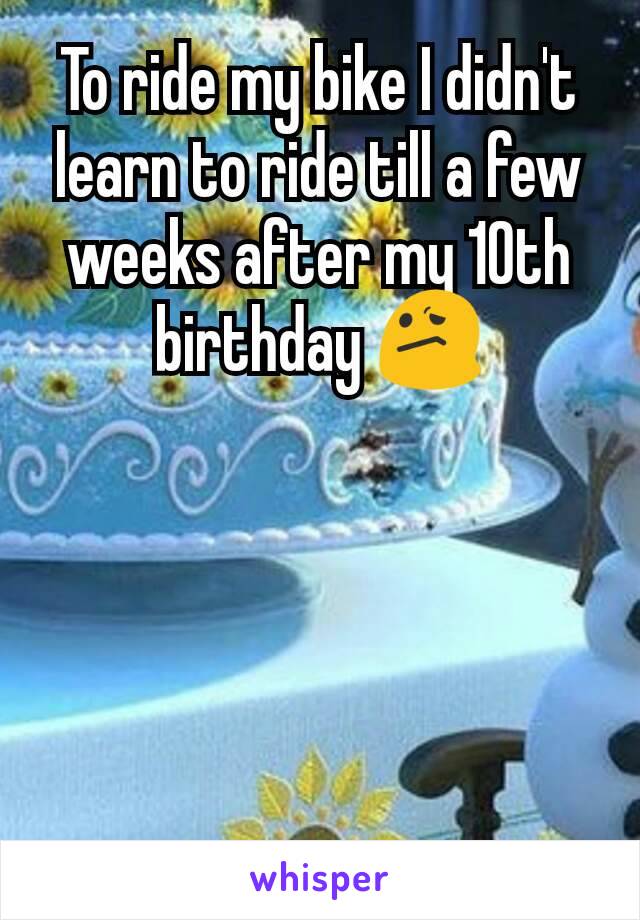 To ride my bike I didn't learn to ride till a few weeks after my 10th birthday 😕