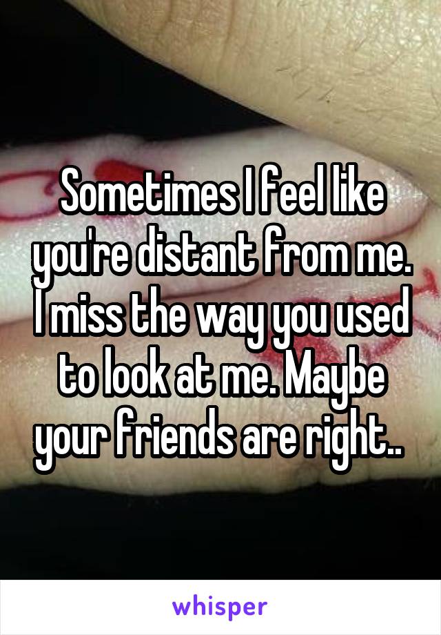 Sometimes I feel like you're distant from me. I miss the way you used to look at me. Maybe your friends are right.. 