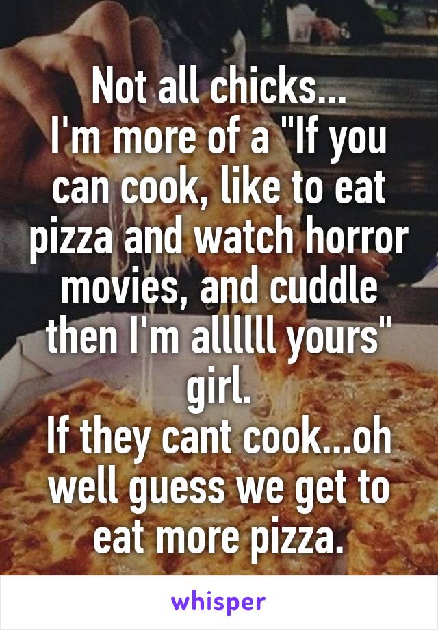 Not all chicks...
I'm more of a "If you can cook, like to eat pizza and watch horror movies, and cuddle then I'm allllll yours" girl.
If they cant cook...oh well guess we get to eat more pizza.