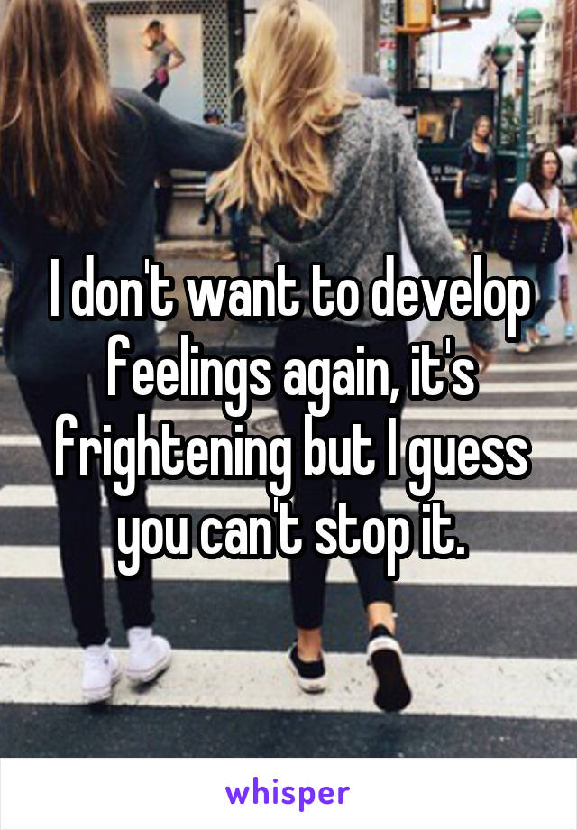 I don't want to develop feelings again, it's frightening but I guess you can't stop it.