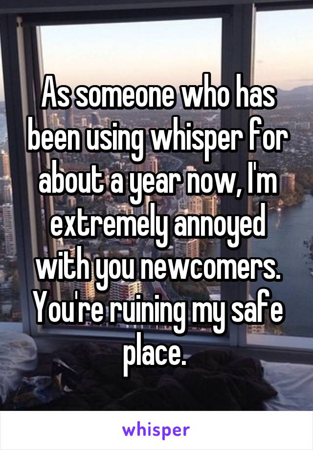 As someone who has been using whisper for about a year now, I'm extremely annoyed with you newcomers. You're ruining my safe place. 