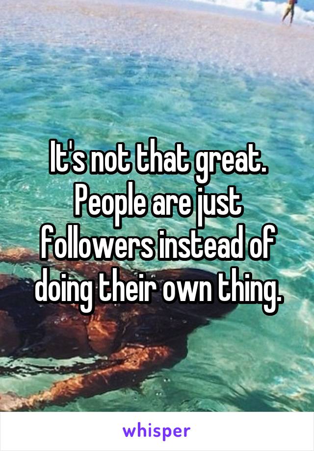 It's not that great. People are just followers instead of doing their own thing.