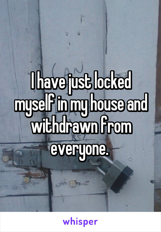 I have just locked myself in my house and withdrawn from everyone. 