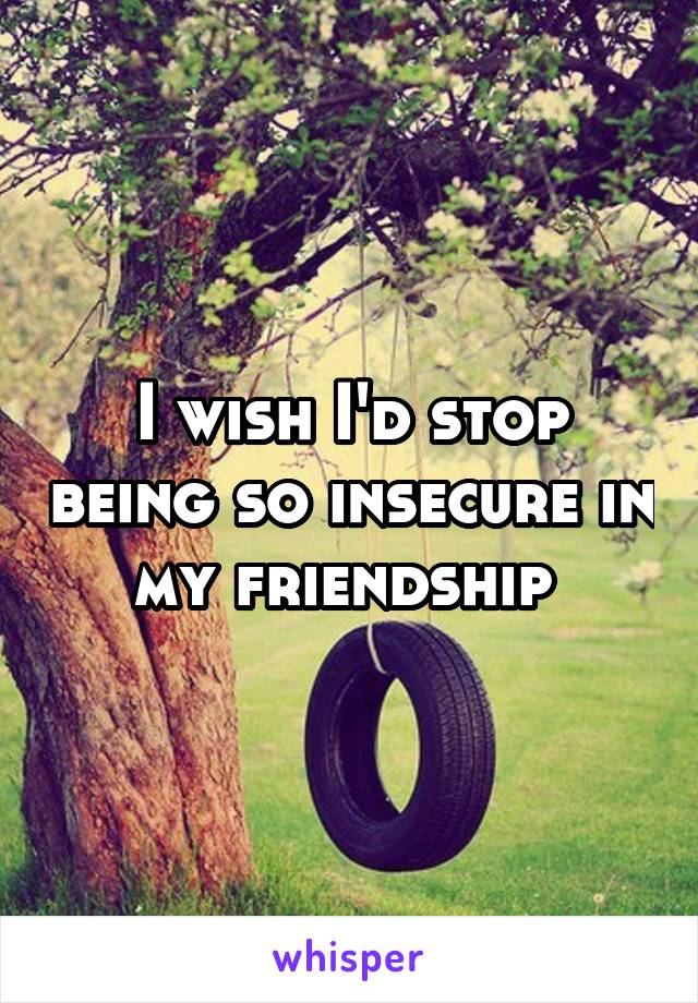 I wish I'd stop being so insecure in my friendship 