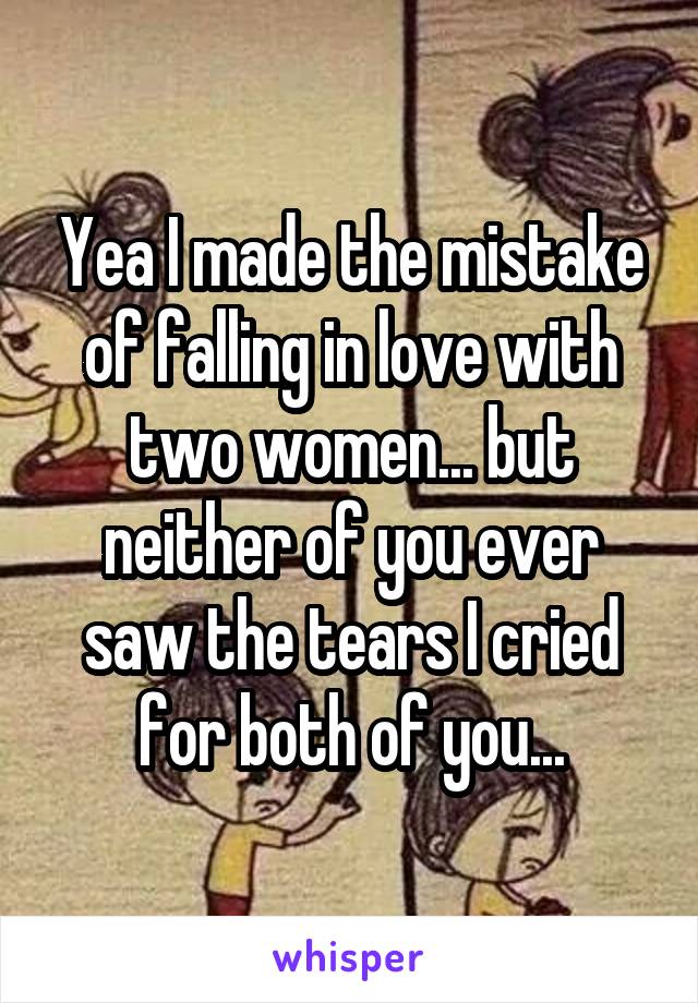 Yea I made the mistake of falling in love with two women... but neither of you ever saw the tears I cried for both of you...