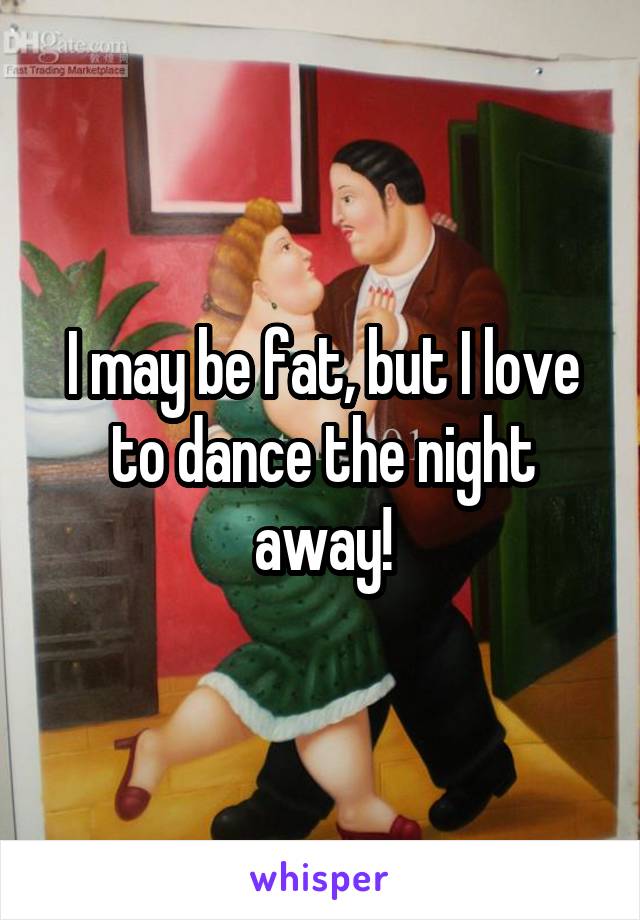 I may be fat, but I love to dance the night away!