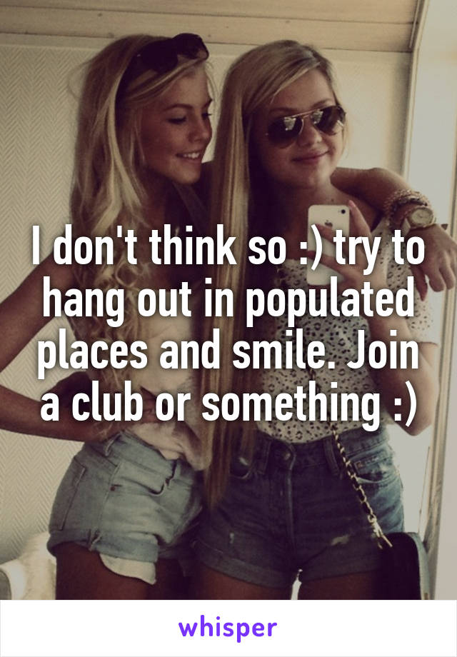I don't think so :) try to hang out in populated places and smile. Join a club or something :)