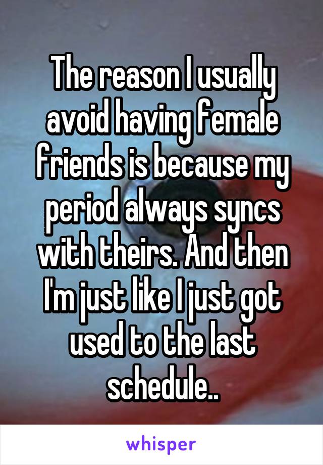 The reason I usually avoid having female friends is because my period always syncs with theirs. And then I'm just like I just got used to the last schedule..