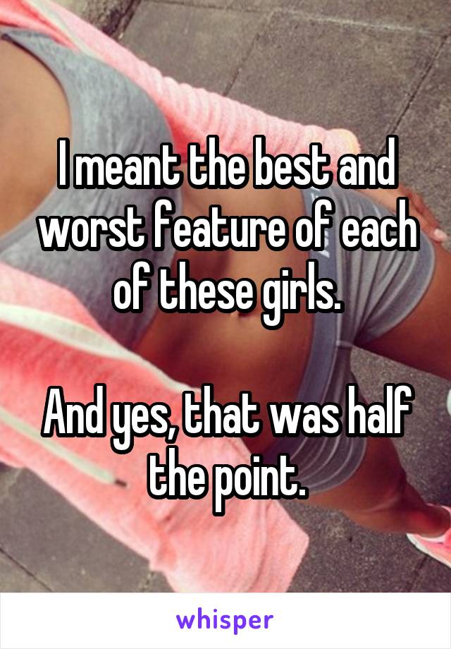 I meant the best and worst feature of each of these girls.

And yes, that was half the point.