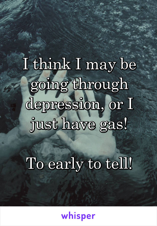 I think I may be going through depression, or I just have gas!

To early to tell!