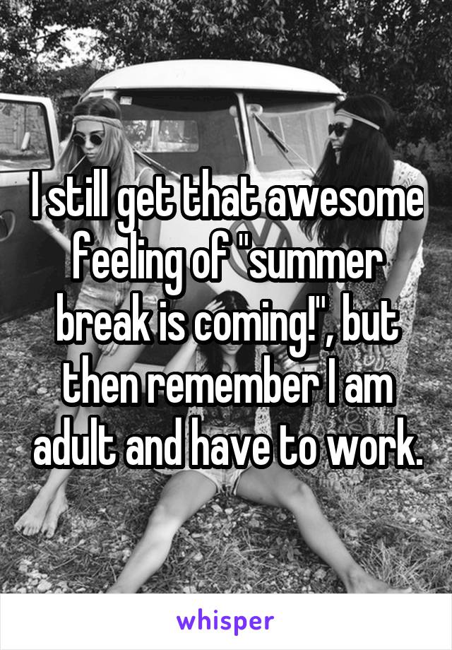 I still get that awesome feeling of "summer break is coming!", but then remember I am adult and have to work.