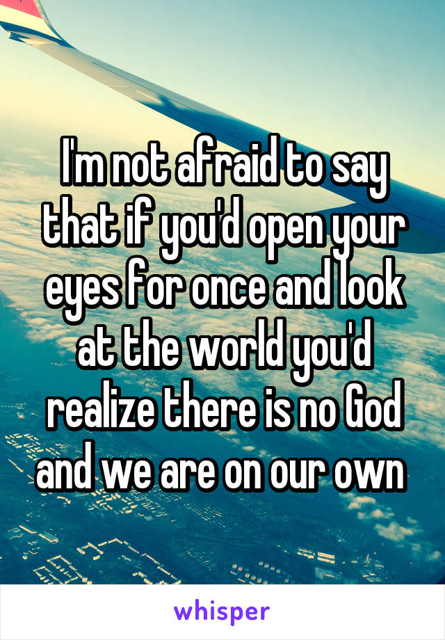 I'm not afraid to say that if you'd open your eyes for once and look at the world you'd realize there is no God and we are on our own 