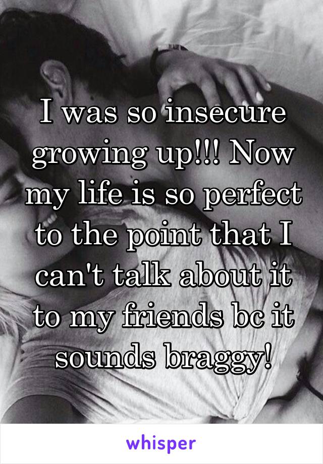 I was so insecure growing up!!! Now my life is so perfect to the point that I can't talk about it to my friends bc it sounds braggy!