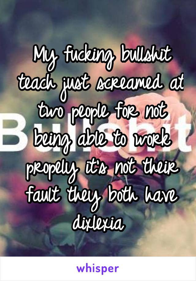 My fucking bullshit teach just screamed at two people for not being able to work propely it's not their fault they both have dixlexia 