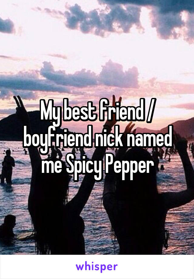 My best friend / boyfriend nick named me Spicy Pepper