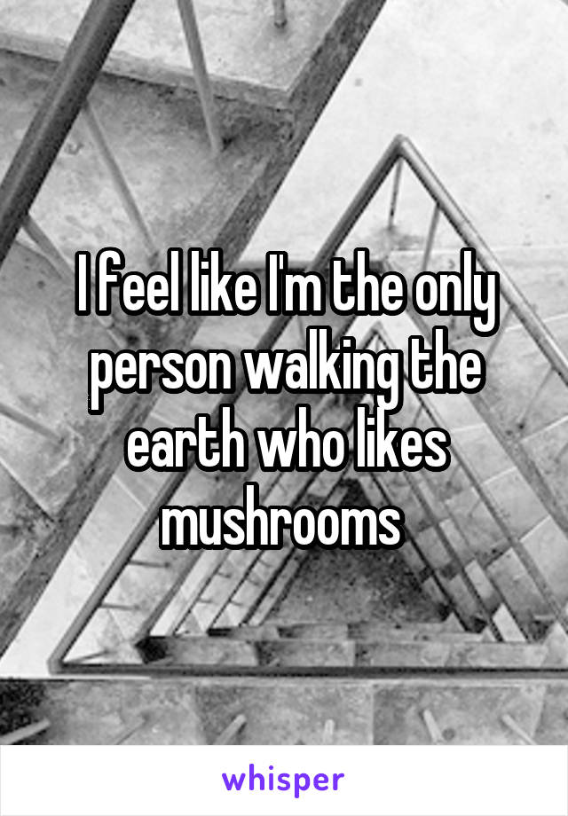 I feel like I'm the only person walking the earth who likes mushrooms 