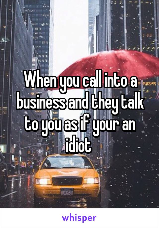 When you call into a business and they talk to you as if your an idiot 