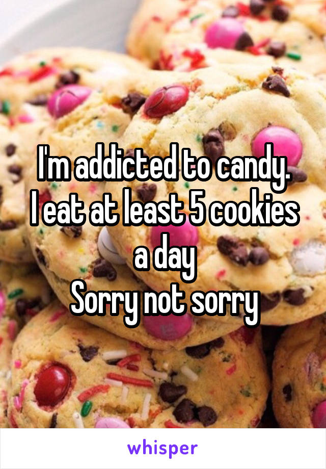 I'm addicted to candy.
I eat at least 5 cookies a day
Sorry not sorry