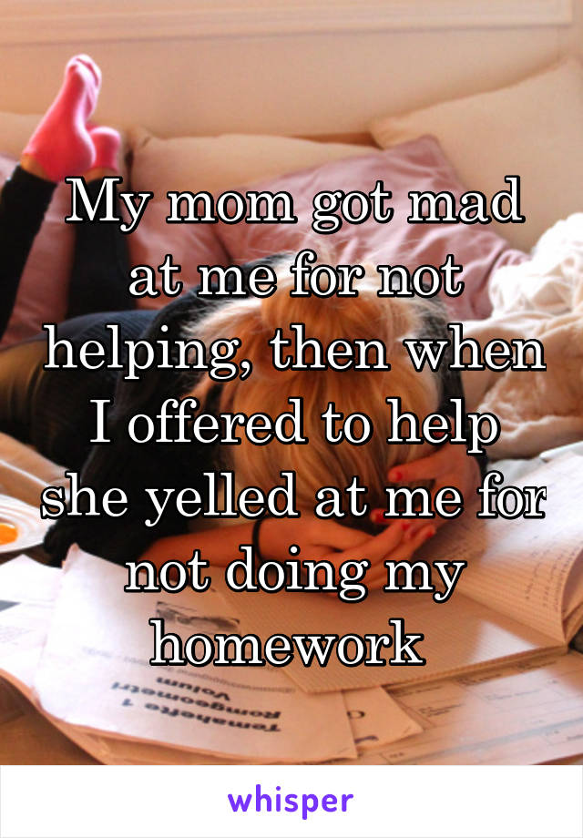 My mom got mad at me for not helping, then when I offered to help she yelled at me for not doing my homework 