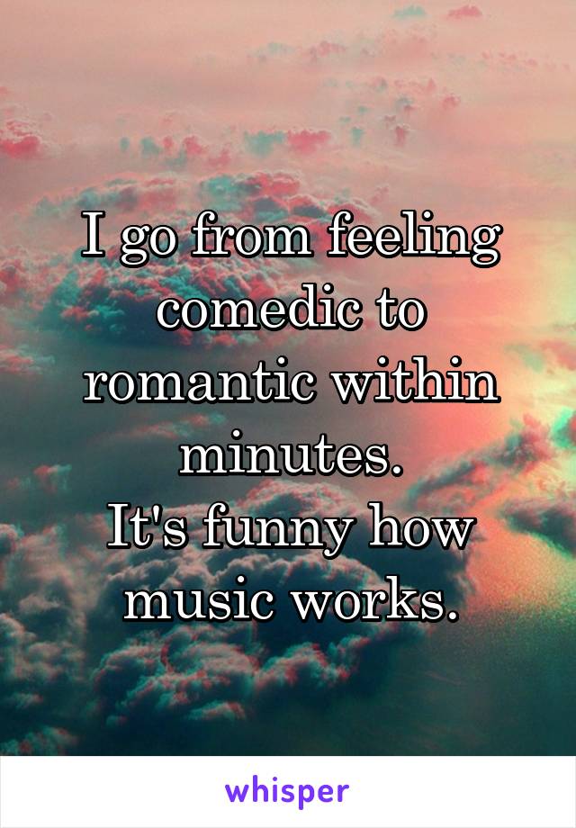 I go from feeling comedic to romantic within minutes.
It's funny how music works.