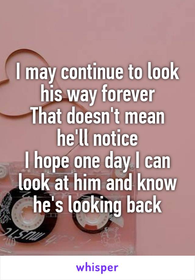 I may continue to look his way forever
That doesn't mean he'll notice
I hope one day I can look at him and know he's looking back