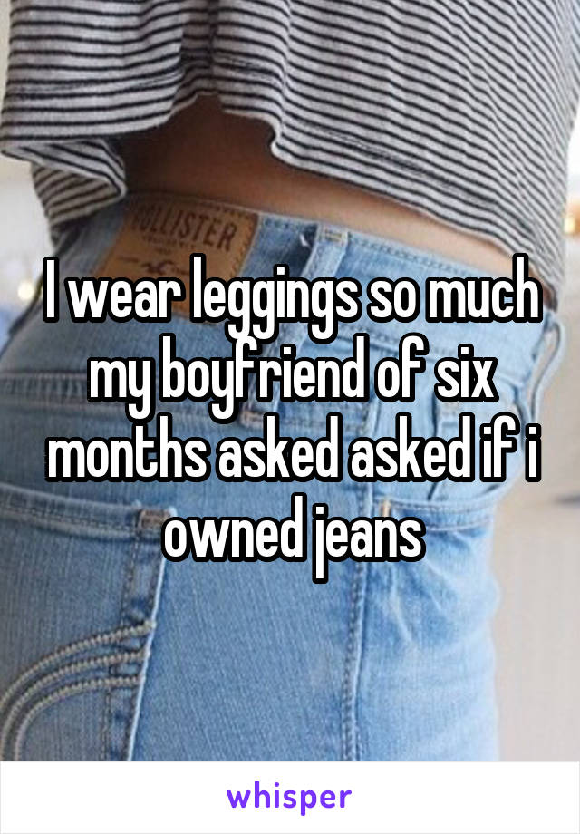 I wear leggings so much my boyfriend of six months asked asked if i owned jeans