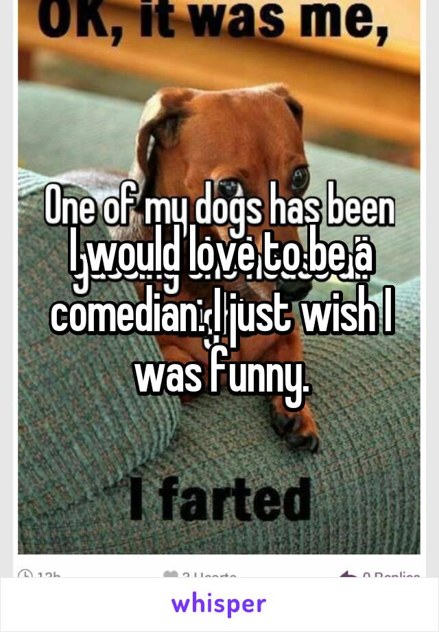 I would love to be a comedian. I just wish I was funny.