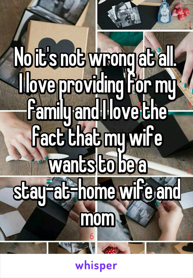 No it's not wrong at all. 
I love providing for my family and I love the fact that my wife wants to be a stay-at-home wife and mom