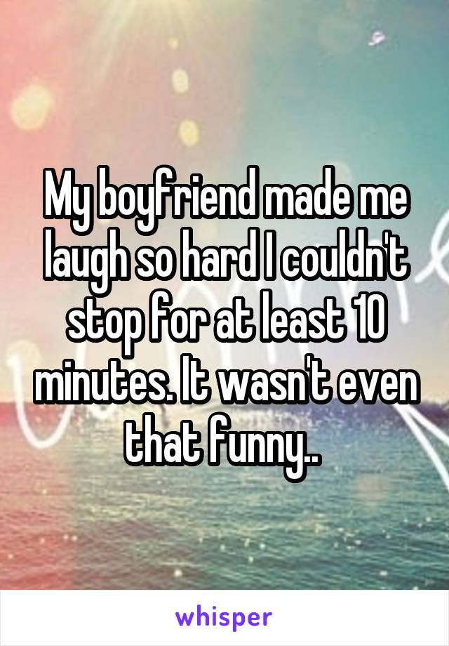 My boyfriend made me laugh so hard I couldn't stop for at least 10 minutes. It wasn't even that funny.. 