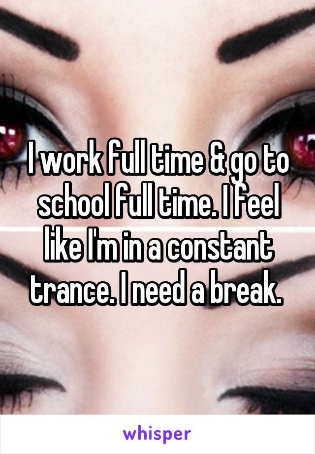 I work full time & go to school full time. I feel like I'm in a constant trance. I need a break. 