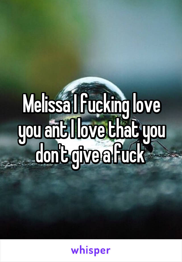 Melissa I fucking love you ant I love that you don't give a fuck 