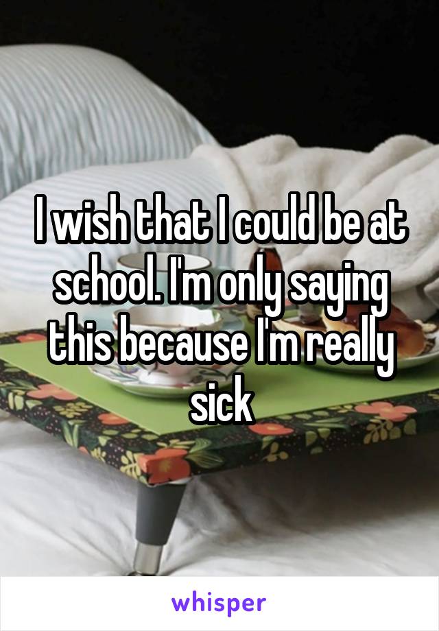 I wish that I could be at school. I'm only saying this because I'm really sick